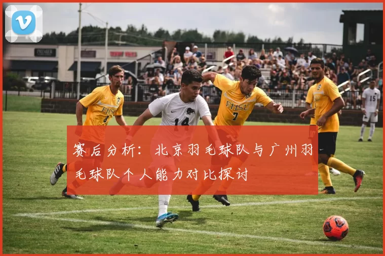 赛后分析：北京羽毛球队与广州羽毛球队个人能力对比探讨