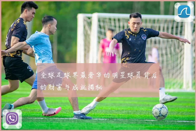 全球足球界最奢华的明星球员背后的财富与成就揭秘