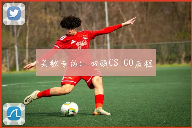 吴敏专访：回顾CS_GO历程