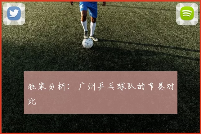 独家分析：广州乒乓球队的节奏对比