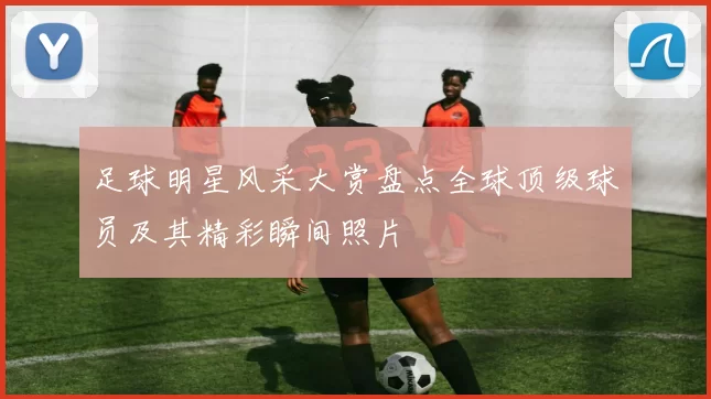 足球明星风采大赏盘点全球顶级球员及其精彩瞬间照片