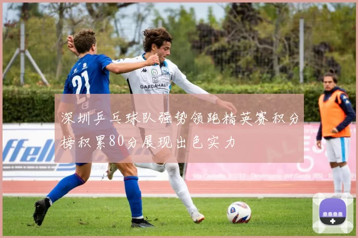 深圳乒乓球队强势领跑精英赛积分榜积累80分展现出色实力