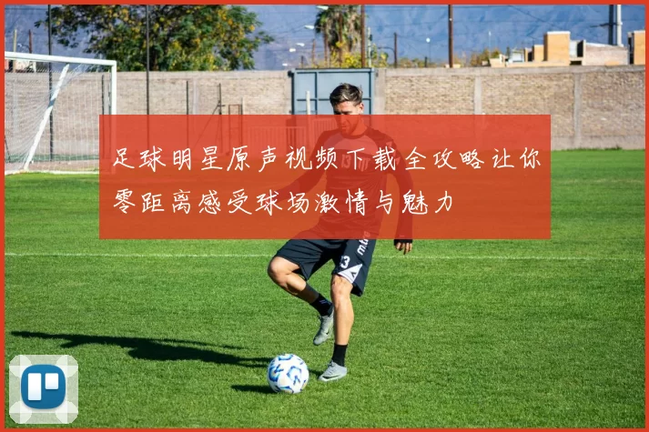 足球明星原声视频下载全攻略让你零距离感受球场激情与魅力