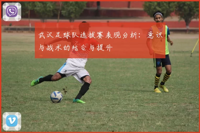武汉足球队选拔赛表现分析：意识与战术的结合与提升