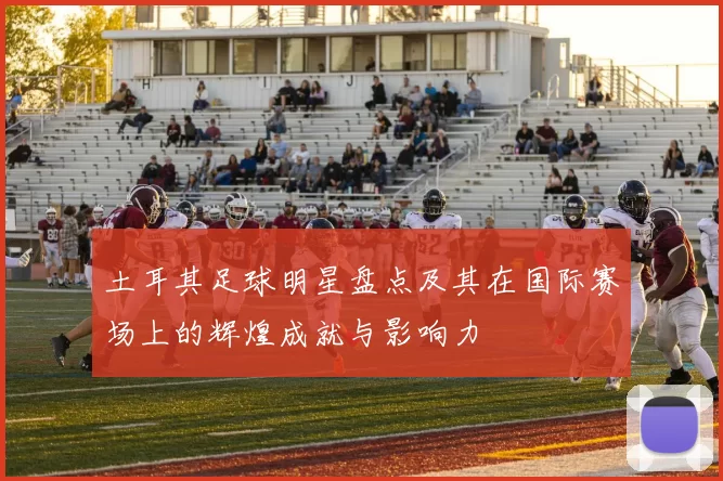 土耳其足球明星盘点及其在国际赛场上的辉煌成就与影响力