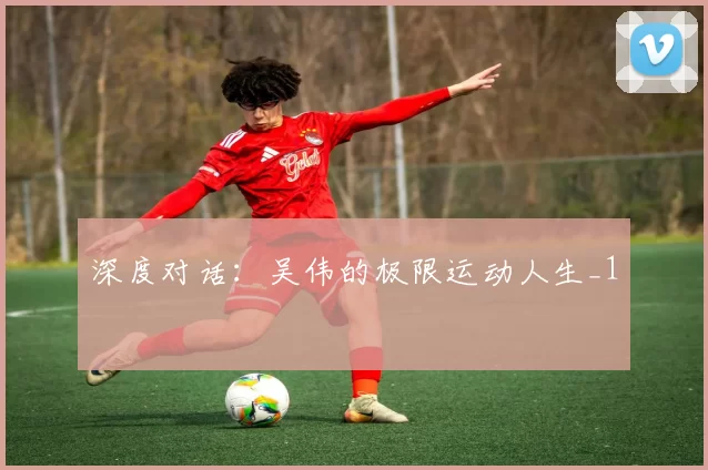 深度对话：吴伟的极限运动人生_1