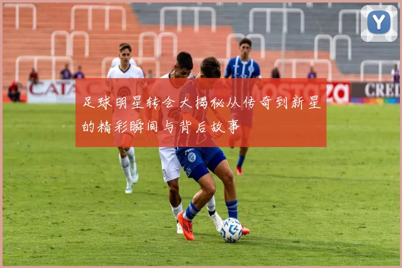 足球明星转会大揭秘从传奇到新星的精彩瞬间与背后故事